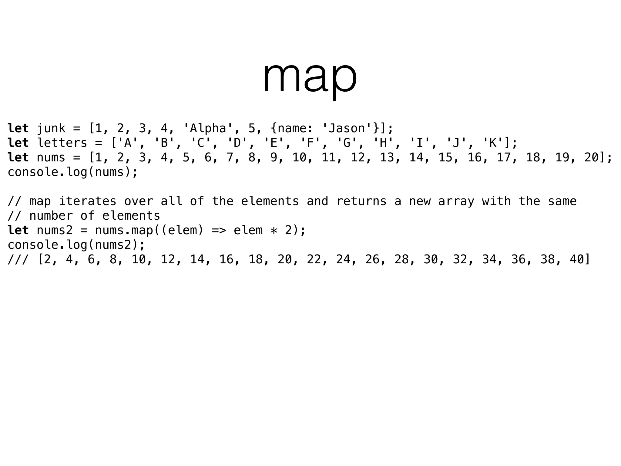 map
let junk = [1, 2, 3, 4, 'Alpha', 5, {name: 'Jason'}]; 
let letters = ['A', 'B', 'C', 'D', 'E', 'F', 'G', 'H', 'I', 'J', 'K']; 
let nums = [1, 2, 3, 4, 5, 6, 7, 8, 9, 10, 11, 12, 13, 14, 15, 16, 17, 18, 19, 20]; 
console.log(nums); 
 
// map iterates over all of the elements and returns a new array with the same
// number of elements 
let nums2 = nums.map((elem) => elem * 2); 
console.log(nums2);
/// [2, 4, 6, 8, 10, 12, 14, 16, 18, 20, 22, 24, 26, 28, 30, 32, 34, 36, 38, 40]
 
 