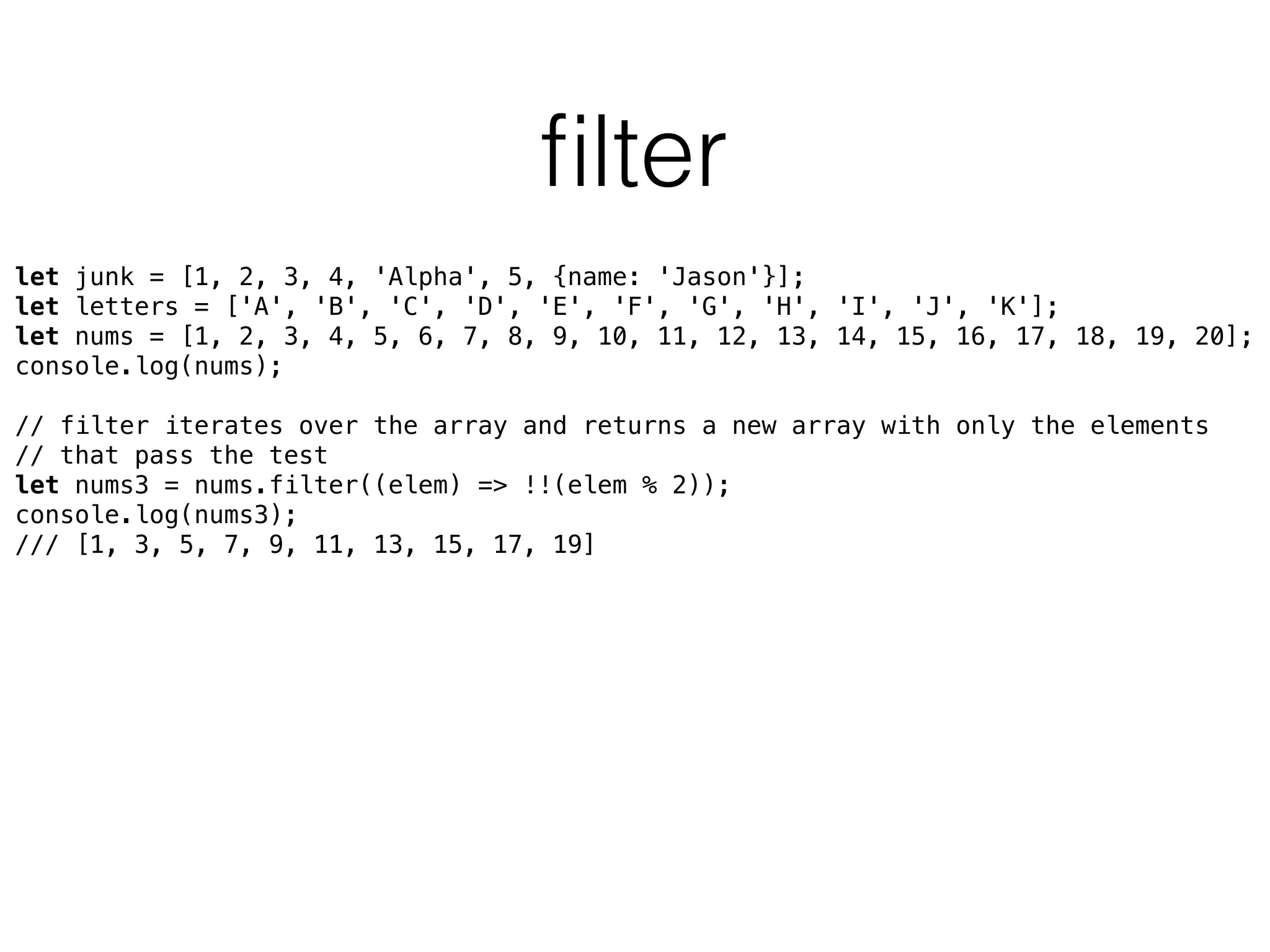 ﬁlter
let junk = [1, 2, 3, 4, 'Alpha', 5, {name: 'Jason'}]; 
let letters = ['A', 'B', 'C', 'D', 'E', 'F', 'G', 'H', 'I', 'J', 'K']; 
let nums = [1, 2, 3, 4, 5, 6, 7, 8, 9, 10, 11, 12, 13, 14, 15, 16, 17, 18, 19, 20]; 
console.log(nums); 
 
// filter iterates over the array and returns a new array with only the elements
// that pass the test 
let nums3 = nums.filter((elem) => !!(elem % 2)); 
console.log(nums3);
/// [1, 3, 5, 7, 9, 11, 13, 15, 17, 19]
 