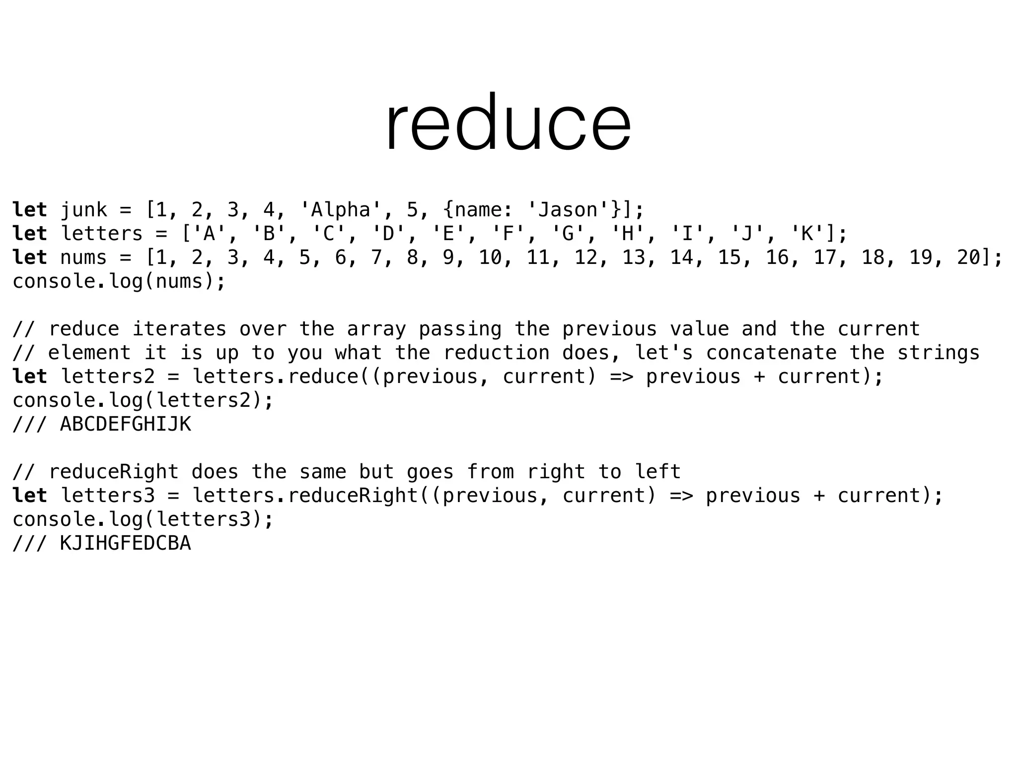 reduce
let junk = [1, 2, 3, 4, 'Alpha', 5, {name: 'Jason'}]; 
let letters = ['A', 'B', 'C', 'D', 'E', 'F', 'G', 'H', 'I', 'J', 'K']; 
let nums = [1, 2, 3, 4, 5, 6, 7, 8, 9, 10, 11, 12, 13, 14, 15, 16, 17, 18, 19, 20]; 
console.log(nums); 
 
// reduce iterates over the array passing the previous value and the current 
// element it is up to you what the reduction does, let's concatenate the strings 
let letters2 = letters.reduce((previous, current) => previous + current); 
console.log(letters2);
/// ABCDEFGHIJK 
 
// reduceRight does the same but goes from right to left 
let letters3 = letters.reduceRight((previous, current) => previous + current); 
console.log(letters3);
/// KJIHGFEDCBA 
 
