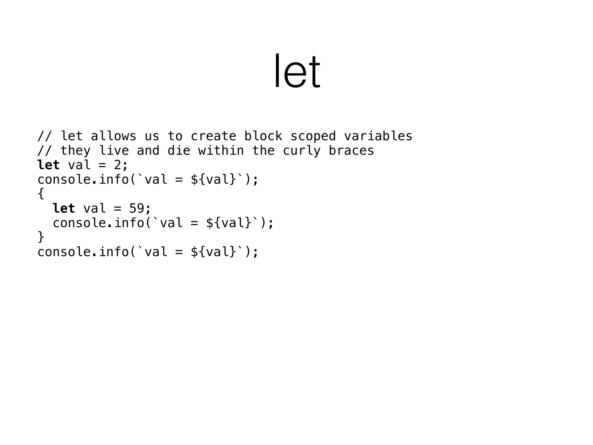 let
// let allows us to create block scoped variables 
// they live and die within the curly braces 
let val = 2; 
console.info(`val = ${val}`); 
{ 
let val = 59; 
console.info(`val = ${val}`); 
} 
console.info(`val = ${val}`); 
 
 