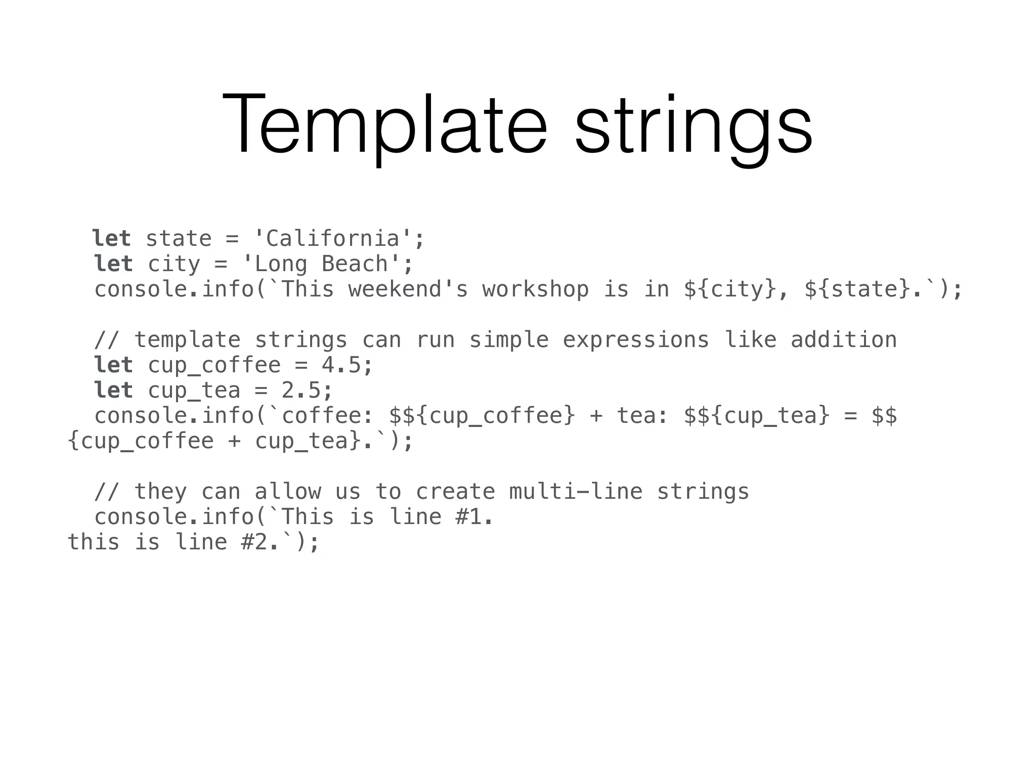 Template strings
let state = 'California'; 
let city = 'Long Beach'; 
console.info(`This weekend's workshop is in ${city}, ${state}.`); 
 
// template strings can run simple expressions like addition 
let cup_coffee = 4.5; 
let cup_tea = 2.5; 
console.info(`coffee: $${cup_coffee} + tea: $${cup_tea} = $$
{cup_coffee + cup_tea}.`); 
 
// they can allow us to create multi-line strings 
console.info(`This is line #1. 
this is line #2.`); 
 
 
