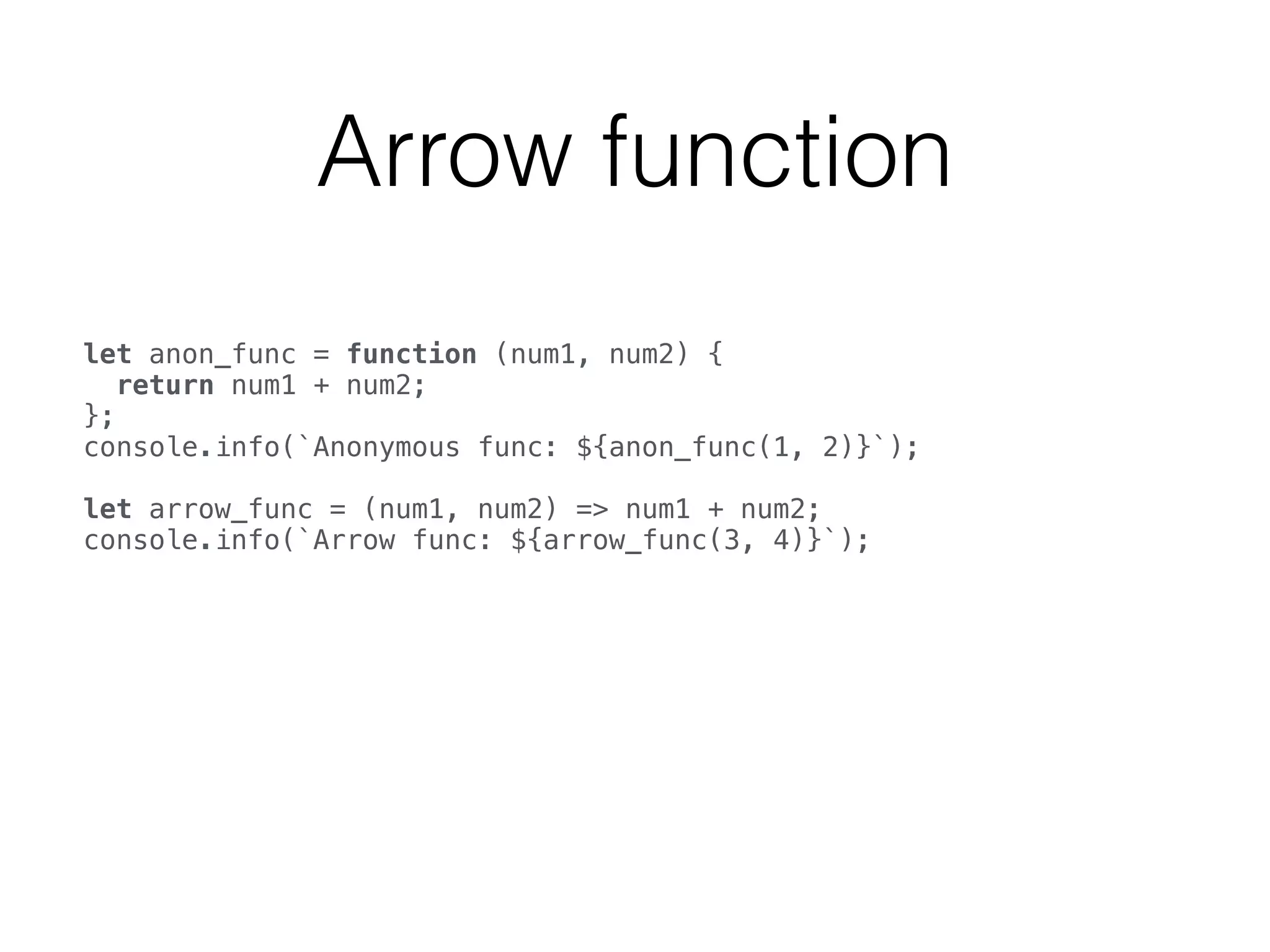 Arrow function
let anon_func = function (num1, num2) { 
return num1 + num2; 
}; 
console.info(`Anonymous func: ${anon_func(1, 2)}`); 
 
let arrow_func = (num1, num2) => num1 + num2; 
console.info(`Arrow func: ${arrow_func(3, 4)}`); 
 
