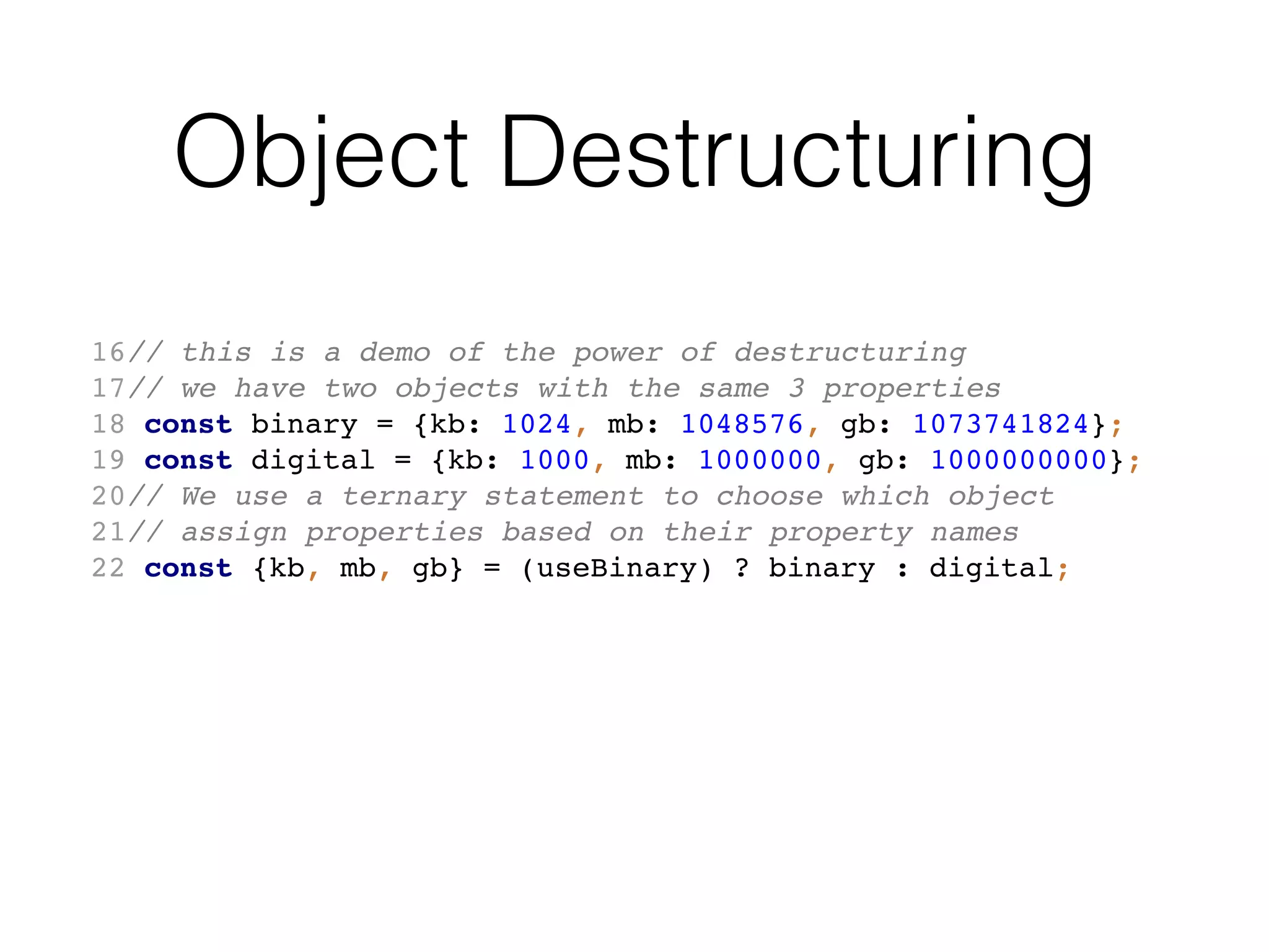 Object Destructuring
16// this is a demo of the power of destructuring
17// we have two objects with the same 3 properties
18 const binary = {kb: 1024, mb: 1048576, gb: 1073741824};
19 const digital = {kb: 1000, mb: 1000000, gb: 1000000000};
20// We use a ternary statement to choose which object
21// assign properties based on their property names
22 const {kb, mb, gb} = (useBinary) ? binary : digital;
 