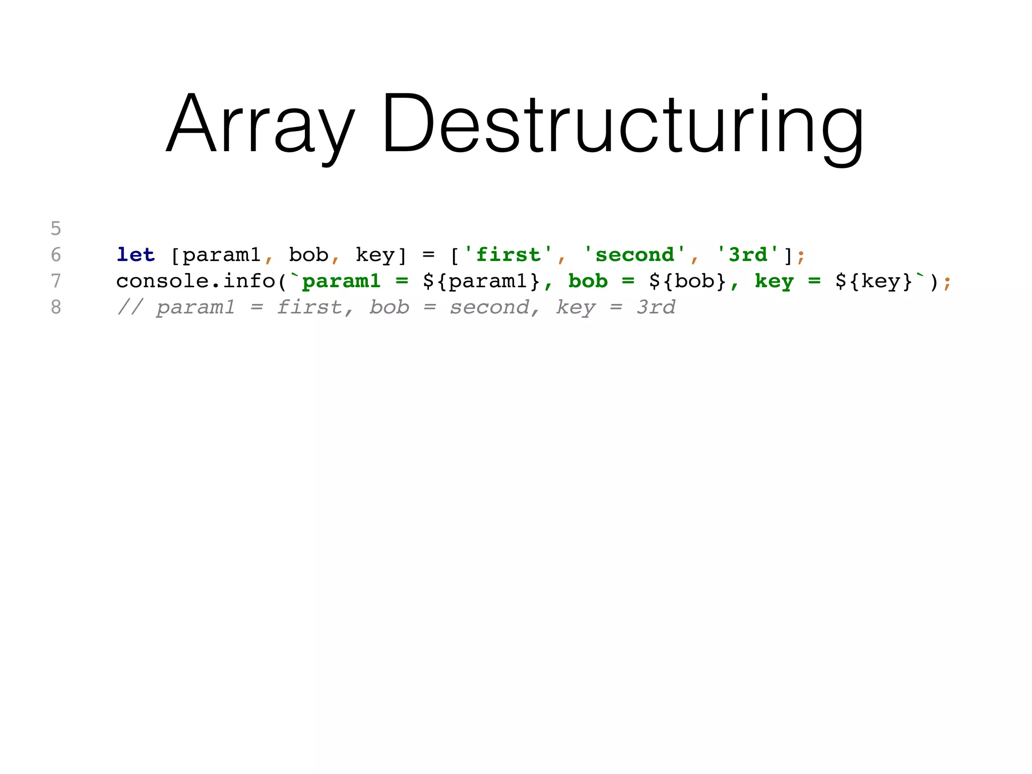 Array Destructuring
5
6 let [param1, bob, key] = ['first', 'second', '3rd'];
7 console.info(`param1 = ${param1}, bob = ${bob}, key = ${key}`);
8 // param1 = first, bob = second, key = 3rd
 