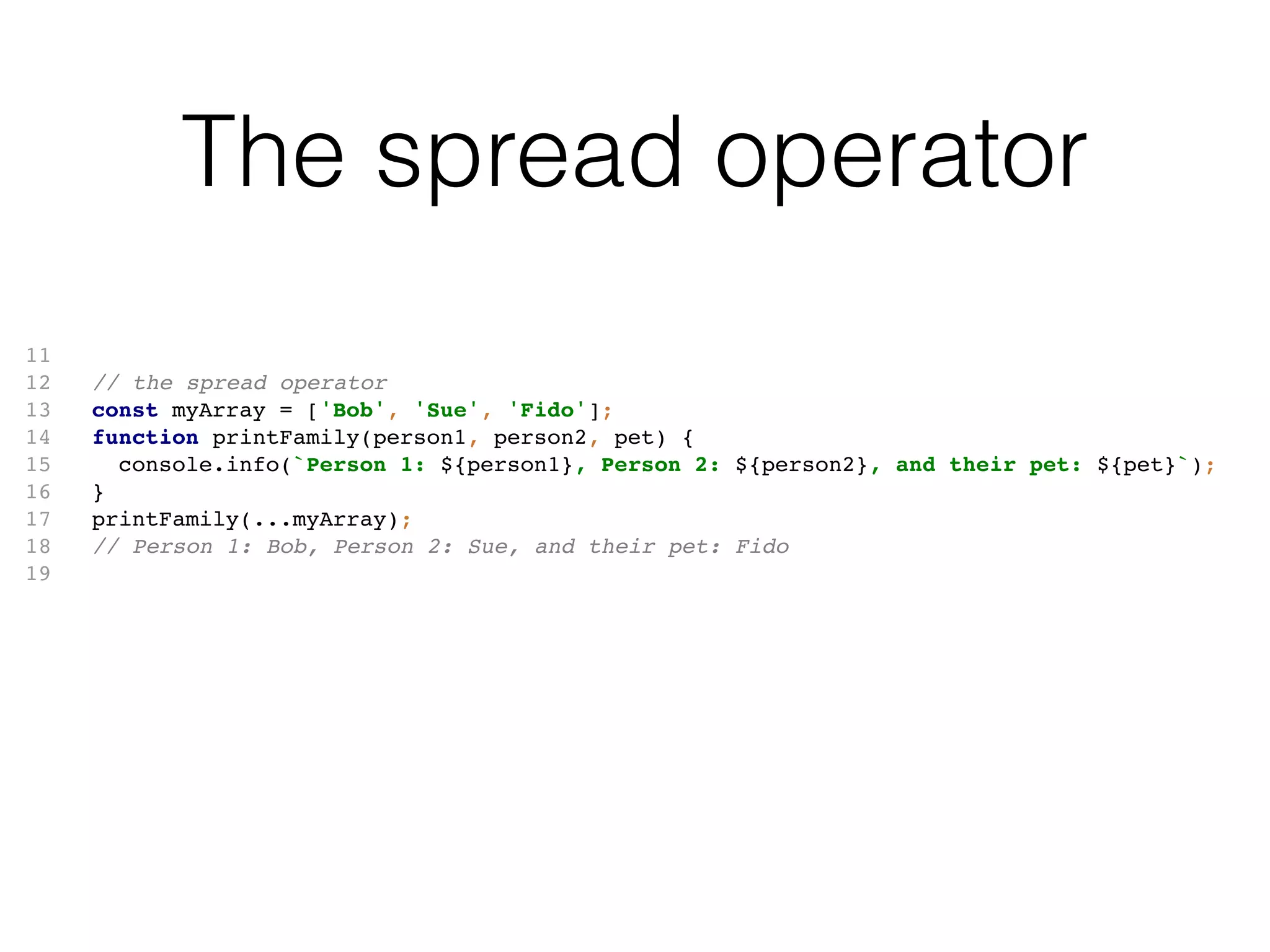 The spread operator
11
12 // the spread operator
13 const myArray = ['Bob', 'Sue', 'Fido'];
14 function printFamily(person1, person2, pet) {
15 console.info(`Person 1: ${person1}, Person 2: ${person2}, and their pet: ${pet}`);
16 }
17 printFamily(...myArray);
18 // Person 1: Bob, Person 2: Sue, and their pet: Fido
19
 