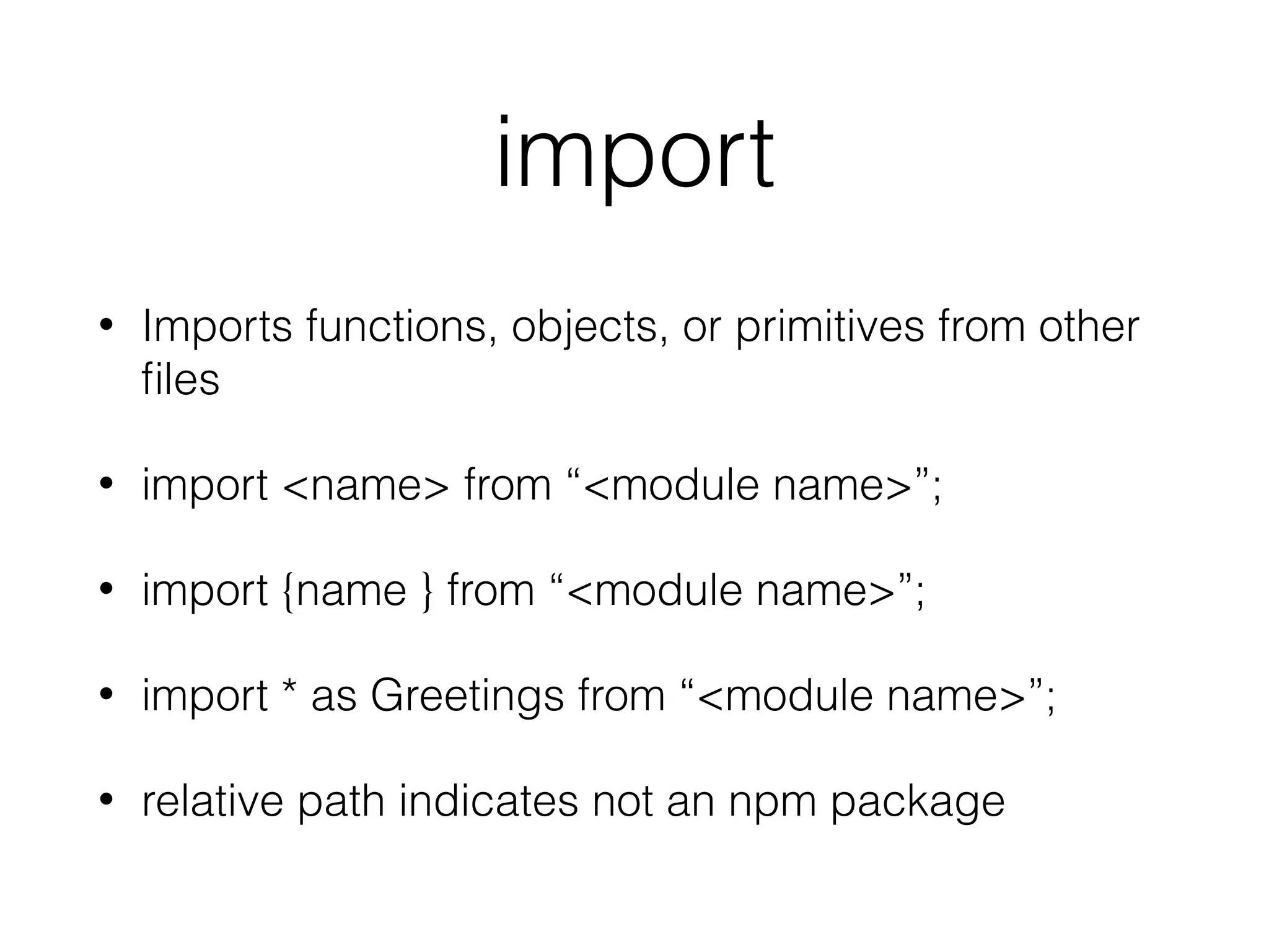 import
• Imports functions, objects, or primitives from other
ﬁles
• import <name> from “<module name>”;
• import {name } from “<module name>”;
• import * as Greetings from “<module name>”;
• relative path indicates not an npm package
 