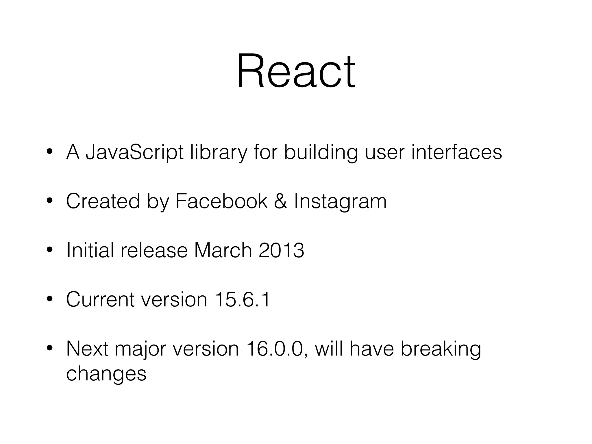 React
• A JavaScript library for building user interfaces
• Created by Facebook & Instagram
• Initial release March 2013
• Current version 15.6.1
• Next major version 16.0.0, will have breaking
changes
 