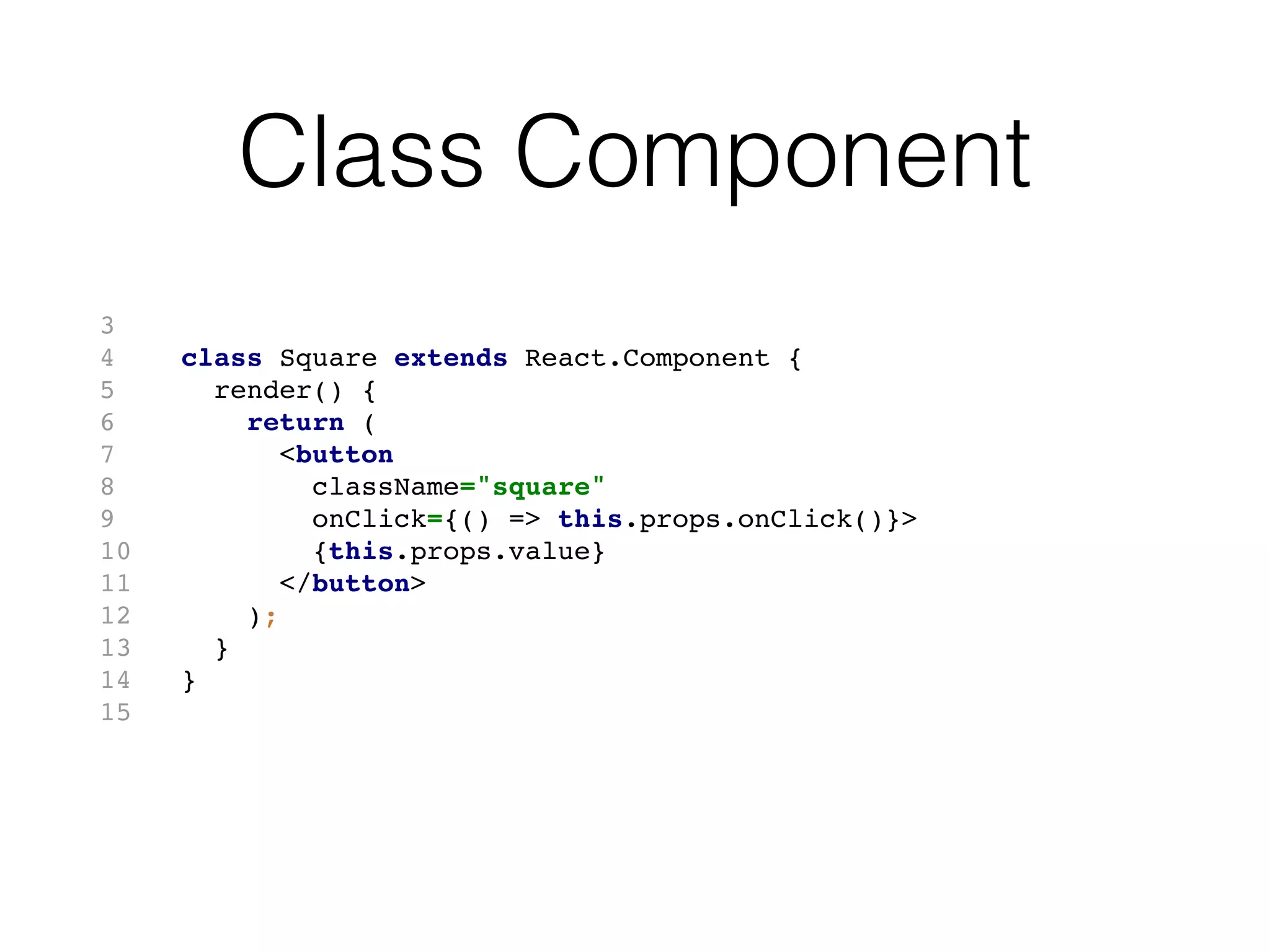 Class Component
3
4 class Square extends React.Component {
5 render() {
6 return (
7 <button
8 className="square"
9 onClick={() => this.props.onClick()}>
10 {this.props.value}
11 </button>
12 );
13 }
14 }
15
 