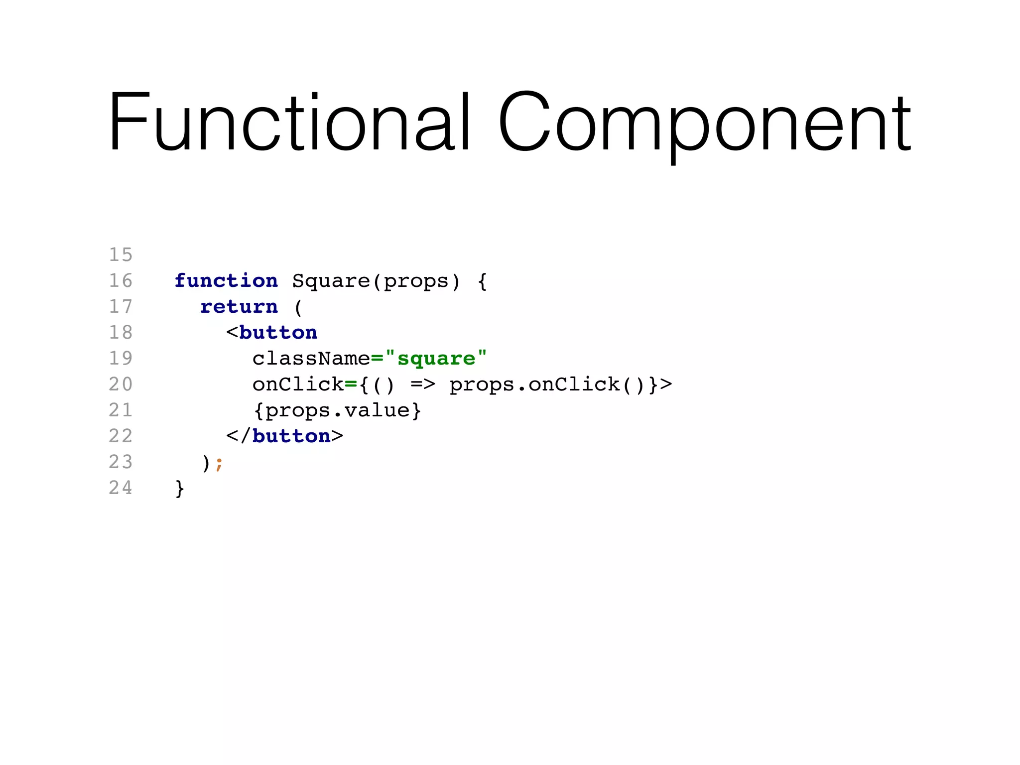 Functional Component
15
16 function Square(props) {
17 return (
18 <button
19 className="square"
20 onClick={() => props.onClick()}>
21 {props.value}
22 </button>
23 );
24 }
 