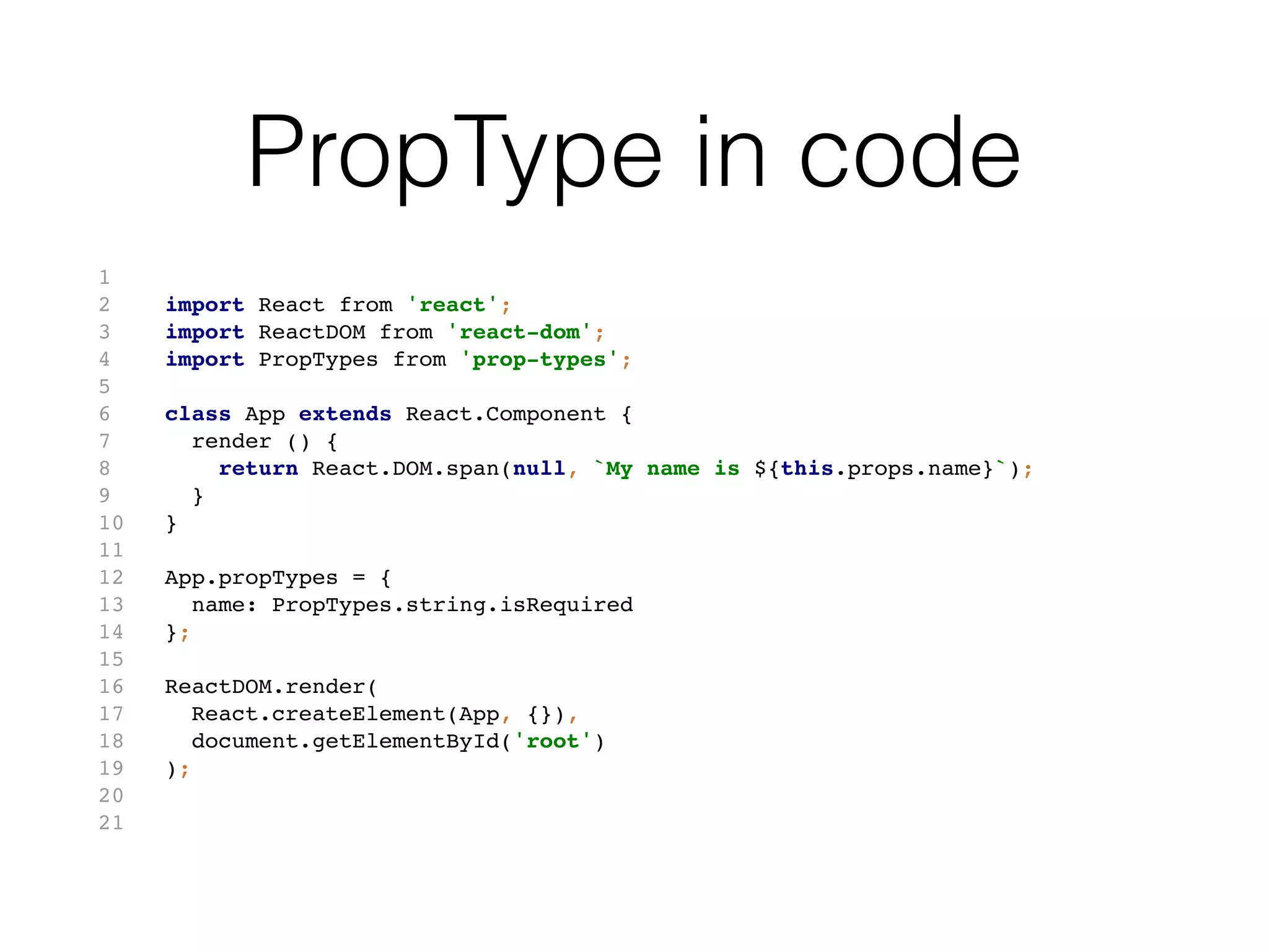 PropType in code
1
2 import React from 'react';
3 import ReactDOM from 'react-dom';
4 import PropTypes from 'prop-types';
5
6 class App extends React.Component {
7 render () {
8 return React.DOM.span(null, `My name is ${this.props.name}`);
9 }
10 }
11
12 App.propTypes = {
13 name: PropTypes.string.isRequired
14 };
15
16 ReactDOM.render(
17 React.createElement(App, {}),
18 document.getElementById('root')
19 );
20
21
 