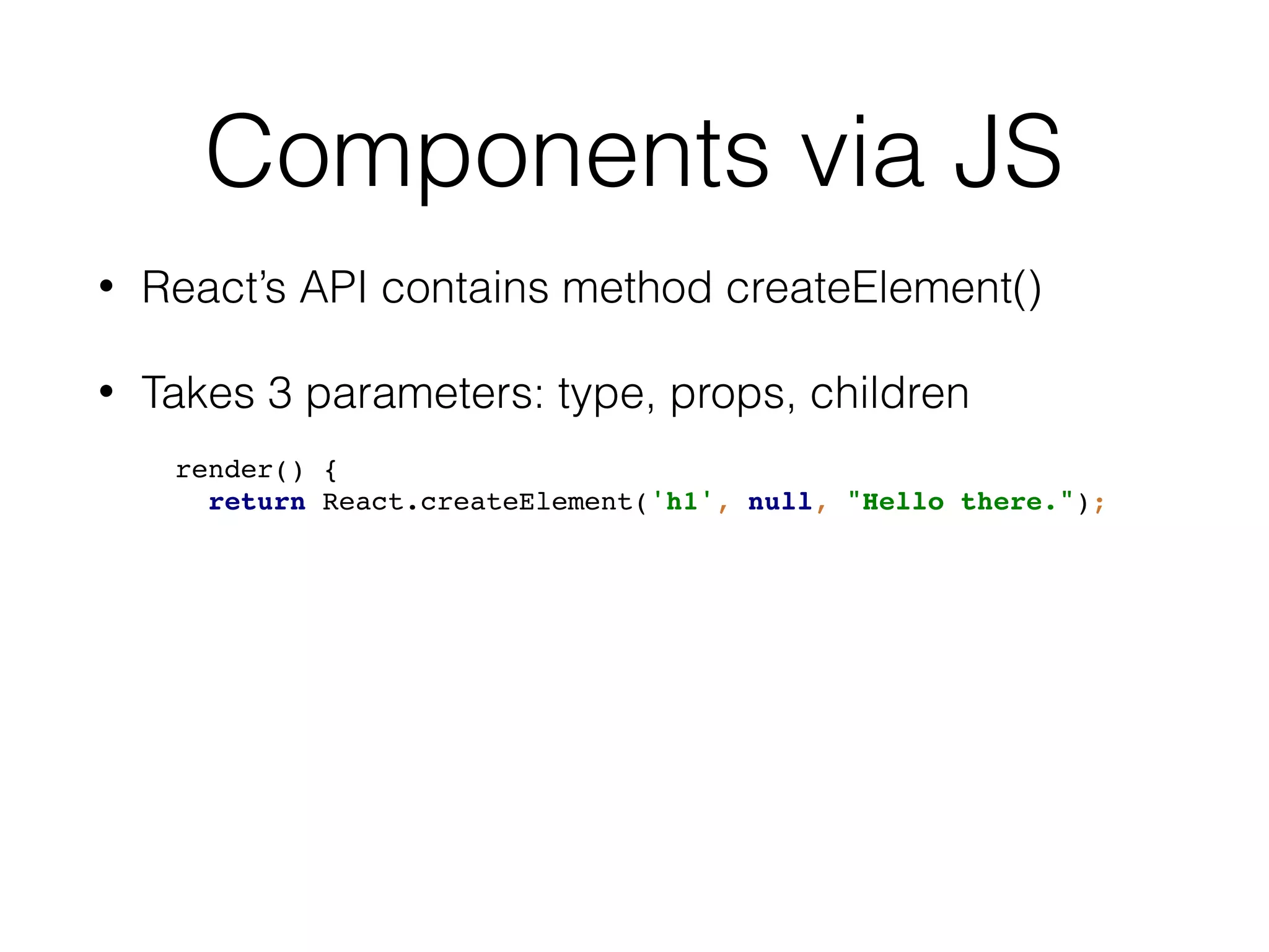 Components via JS
• React’s API contains method createElement()
• Takes 3 parameters: type, props, children
render() {
return React.createElement('h1', null, "Hello there.");
 
