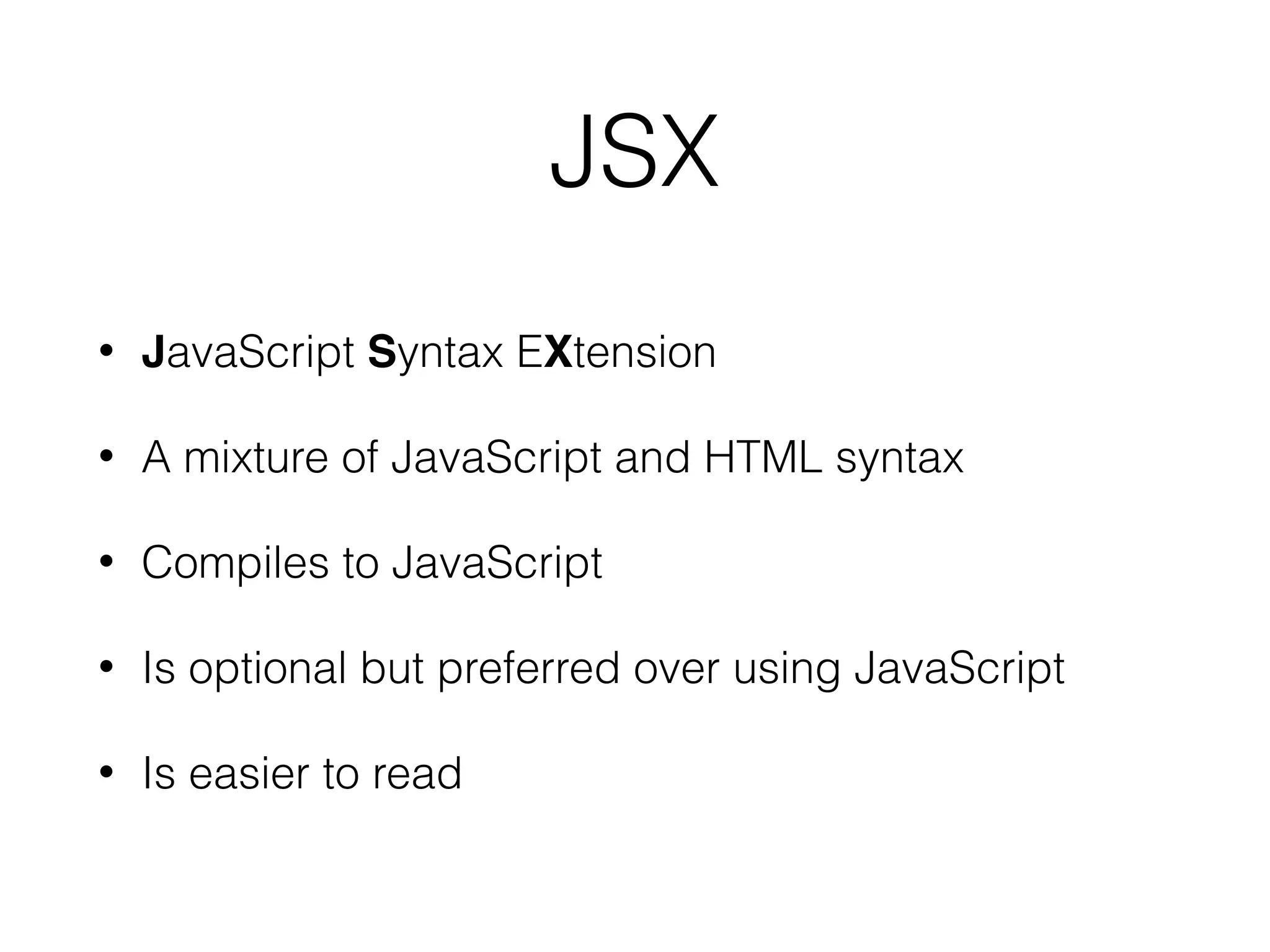 JSX
• JavaScript Syntax EXtension
• A mixture of JavaScript and HTML syntax
• Compiles to JavaScript
• Is optional but preferred over using JavaScript
• Is easier to read
 