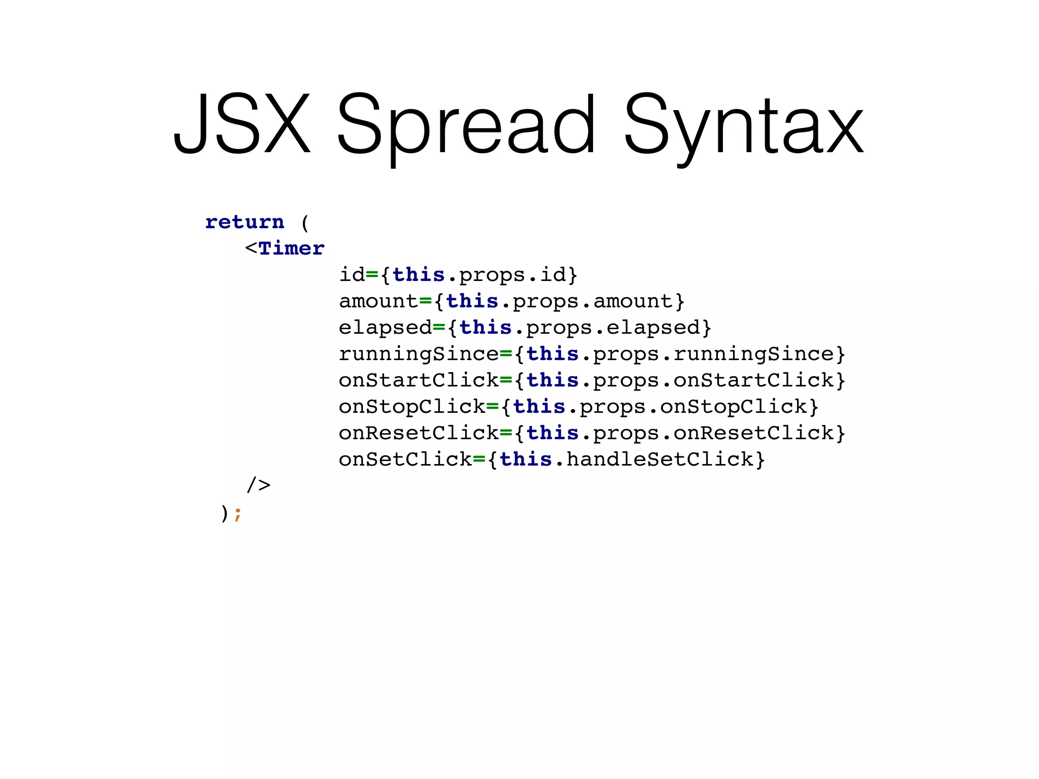 JSX Spread Syntax
return (
<Timer
id={this.props.id}
amount={this.props.amount}
elapsed={this.props.elapsed}
runningSince={this.props.runningSince}
onStartClick={this.props.onStartClick}
onStopClick={this.props.onStopClick}
onResetClick={this.props.onResetClick}
onSetClick={this.handleSetClick}
/>
);
 
