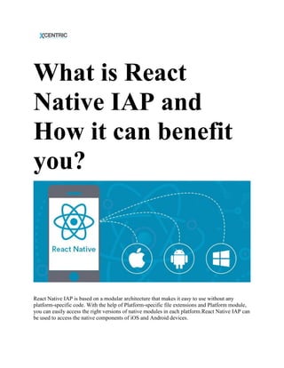 What is React
Native IAP and
How it can benefit
you?
React Native IAP is based on a modular architecture that makes it easy to use without any
platform-specific code. With the help of Platform-specific file extensions and Platform module,
you can easily access the right versions of native modules in each platform.React Native IAP can
be used to access the native components of iOS and Android devices.
 