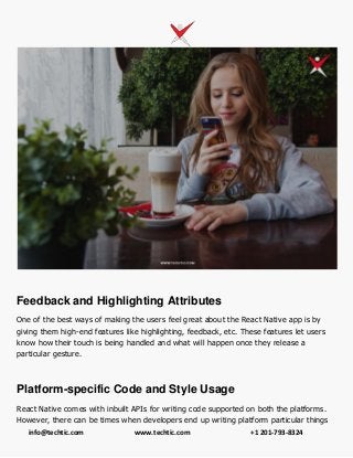 info@techtic.com www.techtic.com +1 201-793-8324
Feedback and Highlighting Attributes
One of the best ways of making the users feel great about the React Native app is by
giving them high-end features like highlighting, feedback, etc. These features let users
know how their touch is being handled and what will happen once they release a
particular gesture.
Platform-specific Code and Style Usage
React Native comes with inbuilt APIs for writing code supported on both the platforms.
However, there can be times when developers end up writing platform particular things
 