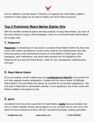 info@techtic.com www.techtic.com +1 201-793-8324
such as callbacks and style sheets. Therefore, to organize the codes better, platform
modules for style usage can be used for taking care of the style and layout.
Top 3 Prominent React Native Starter Kits
With the benefits mentioned above and best practices of using React Native, you have all
the more reasons to jump in this bandwagon. Here are 5 prominent React Native Starter
Kit to begin with:
1. Pepperoni
Pepperoni, lip smacking as it may sound is a popular React Native Starter Kit, Itnot only
comes with modern architecture but with many ready-to-use building blocks that help
build and speed up the development process of cross-platform mobile apps. Group
messaging, push notifications, and cloud-ready backend are the highlights of the
Pepperoni kit and uses the Redux library, Auth0 for user management, authentication,
and login.
2. React Native Starter
If you are looking to build scalable apps, the architecture of this Kit is the perfect one
as it also supports modular applications. Created with the help of React, ECMAScript,
Redux library, Flow and Babel, this starter kit is perfect for ecommerce applications. Not
only does it help build a customizable calendar in your application, but it also comes with
lifetime updates and support as well.
3. Ignite
Considered to be more like a generator for React Native, Ignite being a developer tool
has no runtime. Besides having several plugins (or you can start one on your own), this
starter kit has convenience screens, API doc component examples, testing, generators
 