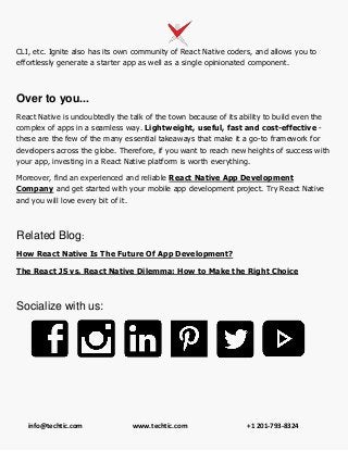 info@techtic.com www.techtic.com +1 201-793-8324
CLI, etc. Ignite also has its own community of React Native coders, and allows you to
effortlessly generate a starter app as well as a single opinionated component.
Over to you...
React Native is undoubtedly the talk of the town because of its ability to build even the
complex of apps in a seamless way. Lightweight, useful, fast and cost-effective -
these are the few of the many essential takeaways that make it a go-to framework for
developers across the globe. Therefore, if you want to reach new heights of success with
your app, investing in a React Native platform is worth everything.
Moreover, find an experienced and reliable React Native App Development
Company and get started with your mobile app development project. Try React Native
and you will love every bit of it.
Related Blog:
How React Native Is The Future Of App Development?
The React JS vs. React Native Dilemma: How to Make the Right Choice
Socialize with us:
 