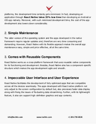 info@techtic.com www.techtic.com +1 201-793-8324
platforms, the development time certainly gets minimized. In fact, developing an
application through React Native takes 33% less time than developing an Android or
iOS app natively. Moreover, with such minimized development time, the cost of the app
development also lowers down considerably.
2. Simple Maintenance
The older version of the operating system and the apps developed in the native
framework require regular updates and, therefore are very time consuming and
demanding. However, React Native with its flexible approach makes the overall app
maintenance easy, simple and price effective, all at the same time.
3. Comes with Reusable Components
React Native works as a cross-platform framework that uses reusable native components
for its functioning and development. Besides, React Native also has a component-specific
structure which makes the app development agile and smooth.
4. Impeccable User Interface and User Experience
React Native facilitates the development of fully optimized apps that are compatible
across all the devices seamlessly. The apps developed with React native platform not
only adjust to the screen configuration by default but, also processes faster data display
along with fixing the issues of fluctuating data streamlining. Further, with its lightweight
feature, it also can support high definition graphics and app contents.
 