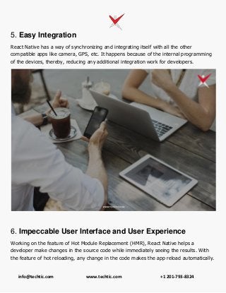 info@techtic.com www.techtic.com +1 201-793-8324
5. Easy Integration
React Native has a way of synchronizing and integrating itself with all the other
compatible apps like camera, GPS, etc. It happens because of the internal programming
of the devices, thereby, reducing any additional integration work for developers.
6. Impeccable User Interface and User Experience
Working on the feature of Hot Module Replacement (HMR), React Native helps a
developer make changes in the source code while immediately seeing the results. With
the feature of hot reloading, any change in the code makes the app reload automatically.
 