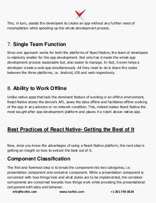 info@techtic.com www.techtic.com +1 201-793-8324
This, in turn, assists the developers to create an app without any further need of
recompilation while speeding up the whole development process.
7. Single Team Function
Since one approach works for both the platforms of React Native, the team of developers
is relatively smaller for the app development. Not only has it made the whole app
development process reasonable but, also easier to manage. In fact, it even helps a
developer create a web app simultaneously. All they need to do is share the codes
between the three platforms, i.e. Android, iOS and web respectively.
8. Ability to Work Offline
Unlike native apps that lack the dominant feature of working in an offline environment,
React Native stores the device's API, saves the data offline and facilitates offline working
of the app in any adverse or no network condition. This, indeed makes React Native the
most sought after app development platform and places it a notch above native app.
Best Practices of React Native- Getting the Best of It
Now, since you know the advantages of using a React Native platform, the next step is
getting an insight on how to extract the best out of it.
Component Classification
The first and foremost step is to break the component into two categories, i.e.
presentation component and container component. While a presentation component is
concerned with how things look and what styles are to be implemented, the container
components are concerned towards how things work while providing the presentational
component with data and behavior.
 