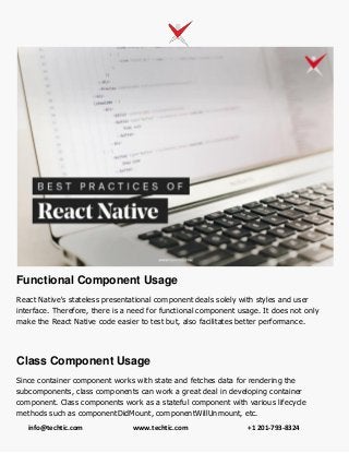 info@techtic.com www.techtic.com +1 201-793-8324
Functional Component Usage
React Native's stateless presentational component deals solely with styles and user
interface. Therefore, there is a need for functional component usage. It does not only
make the React Native code easier to test but, also facilitates better performance.
Class Component Usage
Since container component works with state and fetches data for rendering the
subcomponents, class components can work a great deal in developing container
component. Class components work as a stateful component with various lifecycle
methods such as componentDidMount, componentWillUnmount, etc.
 
