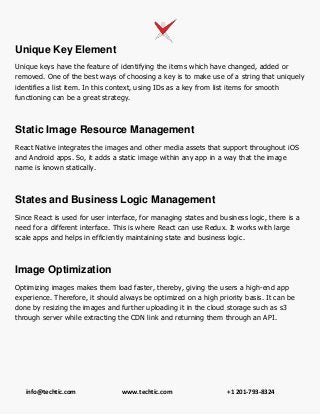info@techtic.com www.techtic.com +1 201-793-8324
Unique Key Element
Unique keys have the feature of identifying the items which have changed, added or
removed. One of the best ways of choosing a key is to make use of a string that uniquely
identifies a list item. In this context, using IDs as a key from list items for smooth
functioning can be a great strategy.
Static Image Resource Management
React Native integrates the images and other media assets that support throughout iOS
and Android apps. So, it adds a static image within any app in a way that the image
name is known statically.
States and Business Logic Management
Since React is used for user interface, for managing states and business logic, there is a
need for a different interface. This is where React can use Redux. It works with large
scale apps and helps in efficiently maintaining state and business logic.
Image Optimization
Optimizing images makes them load faster, thereby, giving the users a high-end app
experience. Therefore, it should always be optimized on a high priority basis. It can be
done by resizing the images and further uploading it in the cloud storage such as s3
through server while extracting the CDN link and returning them through an API.
 