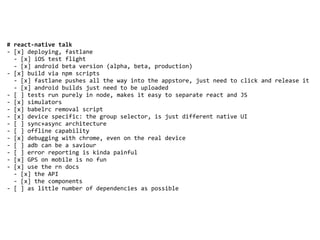 #	react-native	talk	
-	[x]	deploying,	fastlane	
		-	[x]	iOS	test	flight	
		-	[x]	android	beta	version	(alpha,	beta,	production)	
-	[x]	build	via	npm	scripts	
		-	[x]	fastlane	pushes	all	the	way	into	the	appstore,	just	need	to	click	and	release	it	
		-	[x]	android	builds	just	need	to	be	uploaded	
-	[	]	tests	run	purely	in	node,	makes	it	easy	to	separate	react	and	JS	
-	[x]	simulators	
-	[x]	babelrc	removal	script	
-	[x]	device	specific:	the	group	selector,	is	just	different	native	UI	
-	[	]	sync+async	architecture	
-	[	]	offline	capability	
-	[x]	debugging	with	chrome,	even	on	the	real	device	
-	[	]	adb	can	be	a	saviour	
-	[	]	error	reporting	is	kinda	painful	
-	[x]	GPS	on	mobile	is	no	fun	
-	[x]	use	the	rn	docs	
		-	[x]	the	API	
		-	[x]	the	components	
-	[	]	as	little	number	of	dependencies	as	possible	
 