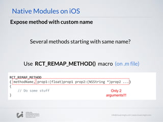 Native Modules on iOS
Expose method with custom name
Several methods starting with same name?
RCT_REMAP_METHOD
( methodName, prop1:(float)prop1 prop2:(NSString *)prop2 ...)
{
// Do some stuff
}
Use RCT_REMAP_METHOD() macro (on .m file)
Only 2
arguments!!!
 