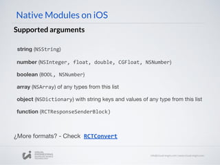 Native Modules on iOS
Supported arguments
string (NSString)
number (NSInteger, float, double, CGFloat, NSNumber)
boolean (BOOL, NSNumber)
array (NSArray) of any types from this list
object (NSDictionary) with string keys and values of any type from this list
function (RCTResponseSenderBlock)
¿More formats? - Check RCTConvert
 