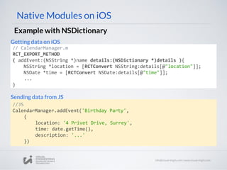 Native Modules on iOS
Example with NSDictionary
// CalendarManager.m
RCT_EXPORT_METHOD
( addEvent:(NSString *)name details:(NSDictionary *)details ){
NSString *location = [RCTConvert NSString:details[@"location"]];
NSDate *time = [RCTConvert NSDate:details[@"time"]];
...
}
//JS
CalendarManager.addEvent('Birthday Party',
{
location: '4 Privet Drive, Surrey',
time: date.getTime(),
description: '...'
})
Getting data on iOS
Sending data from JS
 