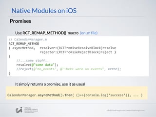 Native Modules on iOS
Promises
// CalendarManager.m
RCT_REMAP_METHOD
( asyncMethod, resolver:(RCTPromiseResolveBlock)resolve
rejecter:(RCTPromiseRejectBlock)reject )
{
//...some stuff…
resolve(@"some data");
//reject(@"no_events", @"There were no events", error);
}
Use RCT_REMAP_METHOD() macro (on .m file)
CalendarManager.asyncMethod().then( ()=>{console.log(‘success’)}, ... )
It simply returns a promise, use it as usual
 
