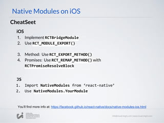 iOS
1. Implement RCTBridgeModule
2. Use RCT_MODULE_EXPORT()
3. Method: Use RCT_EXPORT_METHOD()
4. Promises: Use RCT_REMAP_METHOD() with
RCTPromiseResolveBlock
Native Modules on iOS
CheatSeet
You’ll find more info at: https://facebook.github.io/react-native/docs/native-modules-ios.html
JS
1. Import NativeModules from ‘react-native’
2. Use NativeModules.YourModule
 