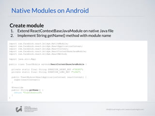 Native Modules on Android
Create module
1. Extend ReactContextBaseJavaModule on native Java file
2. Implement String getName() method with module name
import com.facebook.react.bridge.NativeModule;
import com.facebook.react.bridge.ReactApplicationContext;
import com.facebook.react.bridge.ReactContext;
import com.facebook.react.bridge.ReactContextBaseJavaModule;
import com.facebook.react.bridge.ReactMethod;
import java.util.Map;
public class ToastModule extendsReactContextBaseJavaModule {
private static final String DURATION_SHORT_KEY ="SHORT";
private static final String DURATION_LONG_KEY ="LONG";
public ToastModule(ReactApplicationContext reactContext) {
super(reactContext);
}
@Override
public String getName() {
return "ToastAndroid";
}
}
 