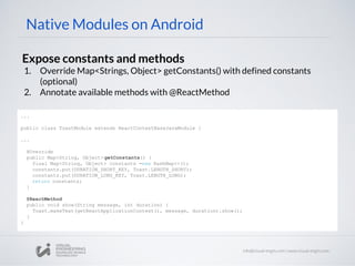 Native Modules on Android
Expose constants and methods
1. Override Map<Strings, Object> getConstants() with defined constants
(optional)
2. Annotate available methods with @ReactMethod
...
public class ToastModule extends ReactContextBaseJavaModule {
...
@Override
public Map<String, Object> getConstants() {
final Map<String, Object> constants =new HashMap<>();
constants.put(DURATION_SHORT_KEY, Toast.LENGTH_SHORT);
constants.put(DURATION_LONG_KEY, Toast.LENGTH_LONG);
return constants;
}
@ReactMethod
public void show(String message, int duration) {
Toast.makeText(getReactApplicationContext(), message, duration).show();
}
}
 