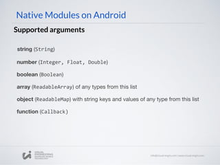 Native Modules on Android
Supported arguments
string (String)
number (Integer, Float, Double)
boolean (Boolean)
array (ReadableArray) of any types from this list
object (ReadableMap) with string keys and values of any type from this list
function (Callback)
 