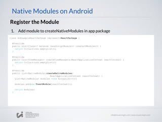 Native Modules on Android
Register the Module
1. Add module to createNativeModules in app package
class AnExampleReactPackage implementsReactPackage {
@Override
public List<Class<? extends JavaScriptModule>> createJSModules() {
return Collections.emptyList();
}
@Override
public List<ViewManager> createViewManagers(ReactApplicationContext reactContext) {
return Collections.emptyList();
}
@Override
public List<NativeModule> createNativeModules(
ReactApplicationContext reactContext) {
List<NativeModule> modules =new ArrayList<>();
modules.add(new ToastModule(reactContext));
return modules;
}
 