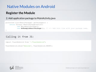 Native Modules on Android
Register the Module
2. Add application package to MainActivity.java
Calling it from JS:
protected List<ReactPackage> getPackages() {
return Arrays.<ReactPackage>asList(
new MainReactPackage(),
new AnExampleReactPackage()); // <-- Add this line with your package name.
}
import ToastAndroid from './ToastAndroid';
ToastAndroid.show('Awesome', ToastAndroid.SHORT);
 
