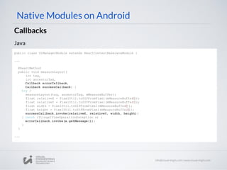 Native Modules on Android
Callbacks
Java
public class UIManagerModule extends ReactContextBaseJavaModule {
...
@ReactMethod
public void measureLayout(
int tag,
int ancestorTag,
Callback errorCallback,
Callback successCallback) {
try {
measureLayout(tag, ancestorTag, mMeasureBuffer);
float relativeX = PixelUtil.toDIPFromPixel(mMeasureBuffer[0]);
float relativeY = PixelUtil.toDIPFromPixel(mMeasureBuffer[1]);
float width = PixelUtil.toDIPFromPixel(mMeasureBuffer[2]);
float height = PixelUtil.toDIPFromPixel(mMeasureBuffer[3]);
successCallback.invoke(relativeX, relativeY, width, height);
} catch (IllegalViewOperationException e) {
errorCallback.invoke(e.getMessage());
}
}
...
 
