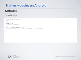 Native Modules on Android
Callbacks
JavaScript
UIManager.measureLayout(
100,
100,
(msg) => {
console.log(msg);
},
(x, y, width, height) => {
console.log(x + ':' + y + ':' + width + ':' + height);
}
);
 
