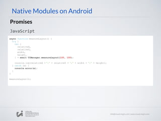 Native Modules on Android
Promises
JavaScript
async function measureLayout() {
try {
var {
relativeX,
relativeY,
width,
height,
} = await UIManager.measureLayout(100, 100);
console.log(relativeX + ':' + relativeY + ':' + width + ':' + height);
} catch (e) {
console.error(e);
}
}
measureLayout();
 