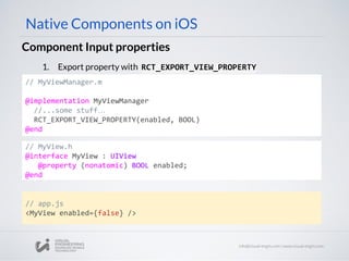 // MyViewManager.m
@implementation MyViewManager
//...some stuff…
RCT_EXPORT_VIEW_PROPERTY(enabled, BOOL)
@end
Component Input properties
Native Components on iOS
1. Export property with RCT_EXPORT_VIEW_PROPERTY
// app.js
<MyView enabled={false} />
// MyView.h
@interface MyView : UIView
@property (nonatomic) BOOL enabled;
@end
 