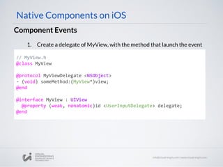 Component Events
// MyView.h
@class MyView
@protocol MyViewDelegate <NSObject>
- (void) someMethod:(MyView*)view;
@end
@interface MyView : UIView
@property (weak, nonatomic)id <UserInputDelegate> delegate;
@end
Native Components on iOS
1. Create a delegate of MyView, with the method that launch the event
 