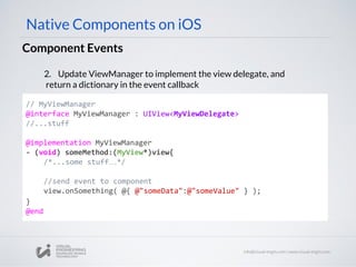 Component Events
Native Components on iOS
// MyViewManager
@interface MyViewManager : UIView<MyViewDelegate>
//...stuff
@implementation MyViewManager
- (void) someMethod:(MyView*)view{
/*...some stuff…*/
//send event to component
view.onSomething( @{ @"someData":@"someValue" } );
}
@end
2. Update ViewManager to implement the view delegate, and
return a dictionary in the event callback
 