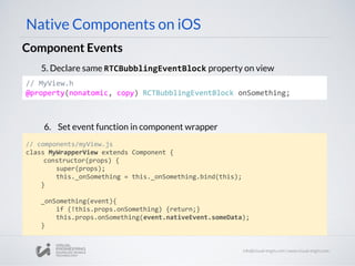 // MyView.h
@property(nonatomic, copy) RCTBubblingEventBlock onSomething;
Component Events
Native Components on iOS
5. Declare same RTCBubblingEventBlock property on view
6. Set event function in component wrapper
// components/myView.js
class MyWrapperView extends Component {
constructor(props) {
super(props);
this._onSomething = this._onSomething.bind(this);
}
_onSomething(event){
if (!this.props.onSomething) {return;}
this.props.onSomething(event.nativeEvent.someData);
}
 