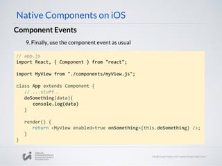 Component Events
Native Components on iOS
9. Finally, use the component event as usual
// app.js
import React, { Component } from "react";
import MyView from "./components/myView.js";
class App extends Component {
// ...stuff…
doSomething(data){
console.log(data)
}
render() {
return <MyView enabled=true onSomething={this.doSomething} />;
}
}
 