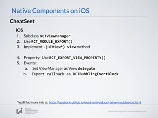 iOS
1. Subclass RCTViewManager
2. Use RCT_MODULE_EXPORT()
3. Implement -(UIView*) view method
4. Property: Use RCT_EXPORT_VIEW_PROPERTY()
5. Events:
a. Set ViewManager as View delegate
b. Export callback as RCTBubblingEventBlock
Native Components on iOS
CheatSeet
You’ll find more info at: https://facebook.github.io/react-native/docs/native-modules-ios.html
 