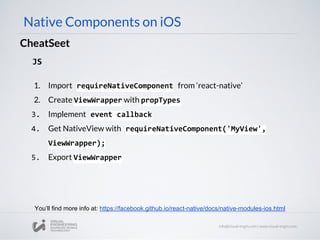 Native Components on iOS
CheatSeet
JS
1. Import requireNativeComponent from ‘react-native’
2. Create ViewWrapper with propTypes
3. Implement event callback
4. Get NativeView with requireNativeComponent('MyView',
ViewWrapper);
5. Export ViewWrapper
You’ll find more info at: https://facebook.github.io/react-native/docs/native-modules-ios.html
 