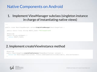 Native Components on Android
1. Implement ViewManager subclass (singleton instance
in charge of instantiating native views)
2. Implement createViewInstance method
...
public class ReactImageManager extendsSimpleViewManager<ReactImageView> {
public static final String REACT_CLASS ="RCTImageView";
@Override
public String getName() {
return REACT_CLASS;
}
@Override
public ReactImageView createViewInstance(ThemedReactContext context) {
return new ReactImageView(context, Fresco.newDraweeControllerBuilder(), mCallerContext);
}
 