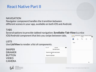 NAVIGATION
Navigator component handles the transition between
different scenes in your app, available on both iOS and Android.
React Native Part II
TABS
Several options to provide tabbed navigation. Scrollable-Tab-View is a nice
iOS/Android component that lets you swipe between tabs.
LISTS
Use ListView to render a list of components.
DRAWER
BUTTON
VIDEO
CAMERA
SWIPER
 
