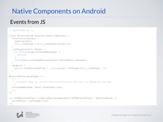 Native Components on Android
Events from JS
// MyCustomView.js
class MyCustomView extends React.Component {
constructor(props) {
super(props);
this._onChange = this._onChange.bind(this);
}
_onChange(event: Event) {
if (!this.props.onChangeMessage) {
return;
}
this.props.onChangeMessage(event.nativeEvent.message);
}
render() {
return <RCTMyCustomView {...this.props} onChange={this._onChange} />;
}
}
MyCustomView.propTypes = {
/**
* Callback that is called continuously when the user is dragging the map.
*/
onChangeMessage: React.PropTypes.func,
...
};
var RCTMyCustomView = requireNativeComponent(`RCTMyCustomView`, MyCustomView, {
nativeOnly: {onChange: true}
});
 